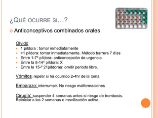 ¿QUÉ OCURRE SI…?
 Anticonceptivos combinados orales
Olvido
 1 pildora : tomar inmediatamente
 >1 pildora: tomar inmediatamente. Método barrera 7 días
 Entre 1-7º píldora: anticoncepción de urgencia
 Entre la 8-14º píldora: X
 Entre la 15-º 21píldoraa: omitir periodo libre.
Vómitos: repetir si ha ocurrido 2-4hr de la toma
Embarazo: interrumpir. No riesgo malformaciones
Cirugía: suspender 4 semanas antes si riesgo de trombosis.
Reiniciar a las 2 semanas o movilización activa.
 