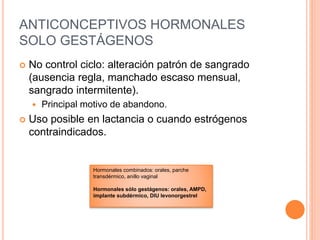 ANTICONCEPTIVOS HORMONALES
SOLO GESTÁGENOS
 No control ciclo: alteración patrón de sangrado
(ausencia regla, manchado escaso mensual,
sangrado intermitente).
 Principal motivo de abandono.
 Uso posible en lactancia o cuando estrógenos
contraindicados.
Hormonales combinados: orales, parche
transdérmico, anillo vaginal
Hormonales sólo gestágenos: orales, AMPD,
implante subdérmico, DIU levonorgestrel
 