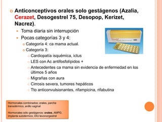  Anticonceptivos orales solo gestágenos (Azalia,
Cerazet, Desogestrel 75, Desopop, Kerizet,
Nacrez).
 Toma diaria sin interrupción
 Pocas categorías 3 y 4:
 Categoría 4: ca mama actual.
 Categoría 3:
 Cardiopatía isquémica, ictus
 LES con Ac antifosfolípidos +
 Antecedentes ca mama sin evidencia de enfermedad en los
últimos 5 años
 Migrañas con aura
 Cirrosis severa, tumores hepáticos
 Tto anticonvulsionantes, rifampicina, rifabutina
Hormonales combinados: orales, parche
transdérmico, anillo vaginal
Hormonales sólo gestágenos: orales, AMPD,
implante subdérmico, DIU levonorgestrel
 