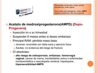  Acetato de medroxiprogesterona(AMPD) (Depo-
Progevera).
 Inyección im o sc trimestral
 Suspender 6 meses antes si deseo embarazo
 Principal RAM: pérdida masa ósea:
 Jóvenes: reversible con dieta sana y ejercicio físico
 Adultas: no evidencia del riesgo de fractura
 CI absolutas:
 alto riesgo de osteoporosis, embarazo, hemorragia
vaginal, cáncer de mama, tromblofebitis activa o enfermedad
tromboembólica o vasculopatía cerebral, hepatopatía,
hipersensibilidad AMPD.
Hormonales combinados: orales, parche
transdérmico, anillo vaginal
Hormonales sólo gestágenos: orales, AMPD,
implante subdérmico, DIU levonorgestrel
 