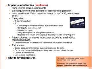  Implante subdérmico (Implanon).
 Parte interna brazo no dominante
 En cualquier momento del ciclo (si seguridad no gestación)
 Inicio efectividad 7º día, duración 3 años (si IMC > 30, reemplazar
antes)
 Categorías:
 4: ca mama actual
 3:
 Ca mama pasado sin evidencia actual durante 5 años
 Cardiopatía isquémica, ACV
 Migraña con aura
 Sangrado vaginal de etiología desconocida
 Hepatitis viral actual, cirrosis grave descompensada, tumor hepático
 Interacciones: fármacos inductores actividad enzimática
(antiepilépticos).
 Usar métodos de refuerzo hasta 4 semanas después de finalizarlos.
 Extracción:
 Deseo gestacional (retirar en cualquier momento del ciclo)
 Fin periodo de efectividad (extracción y reemplazo en mismo tiempo)
 Cambio a otro método
 Menopausia establecida
 DIU de levonorgestrel. Hormonales combinados: orales, parche
transdérmico, anillo vaginal
Hormonales sólo gestágenos: orales, AMPD,
implante subdérmico, DIU levonorgestrel
 