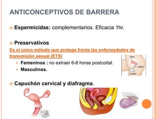 ANTICONCEPTIVOS DE BARRERA
 Espermicidas: complementarios. Eficacia 1hr.
 Preservativos
Es el único método que protege frente las enfermedades de
transmisión sexual (ETS)
 Femeninos : no extraer 6-8 horas postcoital.
 Masculinos.
 Capuchón cervical y diafragma.
 