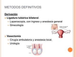 METODOS DEFINITIVOS
Derivación
 Ligadura tubárica bilateral.
 Laparoscopia, con ingreso y anestesia general
 Ginecología
 Vasectomía
 Cirugía ambulatoria y anestesia local.
 Urología
 