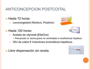 ANTICONCEPCION POSTCOITAL
 Hasta 72 horas:
 Levonorgestrel (Norlevo, Postinor)
 Hasta 120 horas:
 Acetato de ulipristal (EllaOne)
 Precaución si: asma grave no controlada o insuficiencia hepática
 DIU de cobre Inductores enzimáticos hepáticos
 Libre dispensación sin receta.
 