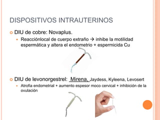 DISPOSITIVOS INTRAUTERINOS
 DIU de cobre: Novaplus.
 Reacciónlocal de cuerpo extraño  inhibe la motilidad
espermática y altera el endometrio + espermicida Cu
 DIU de levonorgestrel: Mirena, Jaydess, Kyleena, Levosert
 Atrofia endometrial + aumento espesor moco cervical + inhibición de la
ovulación
 