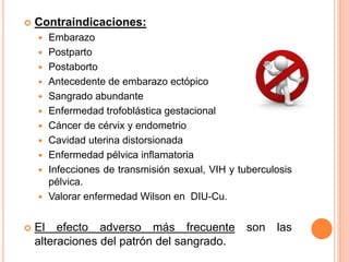  Contraindicaciones:
 Embarazo
 Postparto
 Postaborto
 Antecedente de embarazo ectópico
 Sangrado abundante
 Enfermedad trofoblástica gestacional
 Cáncer de cérvix y endometrio
 Cavidad uterina distorsionada
 Enfermedad pélvica inflamatoria
 Infecciones de transmisión sexual, VIH y tuberculosis
pélvica.
 Valorar enfermedad Wilson en DIU-Cu.
 El efecto adverso más frecuente son las
alteraciones del patrón del sangrado.
 