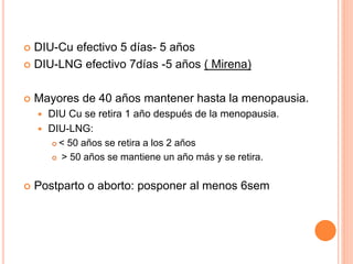  DIU-Cu efectivo 5 días- 5 años
 DIU-LNG efectivo 7días -5 años ( Mirena)
 Mayores de 40 años mantener hasta la menopausia.
 DIU Cu se retira 1 año después de la menopausia.
 DIU-LNG:
 < 50 años se retira a los 2 años
 > 50 años se mantiene un año más y se retira.
 Postparto o aborto: posponer al menos 6sem
 
