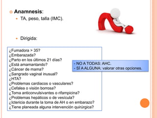  Anamnesis:
 TA, peso, talla (IMC).
 Dirigida:
¿Fumadora > 35?
¿Embarazada?
¿Parto en los últimos 21 días?
¿Está amamantando?
¿Cáncer de mama?
¿Sangrado vaginal inusual?
¿HTA?
¿Problemas cardiacos o vasculares?
¿Cefalea o visión borrosa?
¿Toma anticonvulsivantes o rifampicina?
¿Problemas hepáticos o de vesícula?
¿Ictericia durante la toma de AH o en embarazo?
¿Tiene planeada alguna intervención quirúrgica?
- NO A TODAS: AHC.
- SÍ A ALGUNA: valorar otras opciones.
 