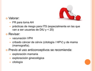  Valorar:
 FR para toma AH
 prácticas de riesgo para ITS (especialmente en las que
van a ser usuarias de DIU y < 25)
 Revisar:
 vacunación VPH
 cribado cáncer de cérvix (citología / HPV) y de mama
(mamografía).
 Previo al uso anticonceptivos se recomienda:
 exploración mamaria
 exploracioón ginecológica
 citología
 
