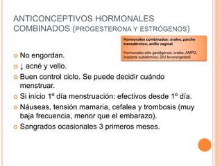 ANTICONCEPTIVOS HORMONALES
COMBINADOS (PROGESTERONA Y ESTRÓGENOS)
 No engordan.
 ↓ acné y vello.
 Buen control ciclo. Se puede decidir cuándo
menstruar.
 Si inicio 1º día menstruación: efectivos desde 1º día.
 Náuseas, tensión mamaria, cefalea y trombosis (muy
baja frecuencia, menor que el embarazo).
 Sangrados ocasionales 3 primeros meses.
Hormonales combinados: orales, parche
transdérmico, anillo vaginal
Hormonales sólo gestágenos: orales, AMPD,
implante subdérmico, DIU levonorgestrel
 