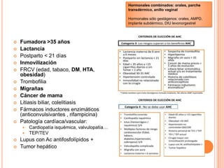  Fumadora >35 años
 Lactancia
 Postparto < 21 días
 Inmovilización
 FRCV (edad, tabaco, DM, HTA,
obesidad)
 Trombofilia
 Migrañas
 Cáncer de mama
 Litiasis biliar, colelitiasis
 Fármacos inductores enzimáticos
(anticonvulsivantes , rifampicina)
 Patología cardíaca/vascular:
 Cardiopatía isquémica, valvulopatía…
 TEP/TEV
 Lupus con Ac antifosfolípidos +
 Tumor hepático
Hormonales combinados: orales, parche
transdérmico, anillo vaginal
Hormonales sólo gestágenos: orales, AMPD,
implante subdérmico, DIU levonorgestrel
 