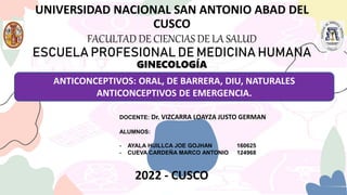 UNIVERSIDAD NACIONAL SAN ANTONIO ABAD DEL
CUSCO
FACULTAD DE CIENCIAS DE LA SALUD
ESCUELA PROFESIONAL DE MEDICINA HUMANA
GINECOLOGÍA
ANTICONCEPTIVOS: ORAL, DE BARRERA, DIU, NATURALES
ANTICONCEPTIVOS DE EMERGENCIA.
DOCENTE: Dr. VIZCARRA LOAYZA JUSTO GERMAN
ALUMNOS:
- AYALA HUILLCA JOE GOJHAN 160625
- CUEVA CARDEÑA MARCO ANTONIO 124968
2022 - CUSCO
 
