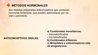 MÉTODOS HORMONALES
ANTICONCEPTIVOS ORALES.
a) Combinados monofásicos:
• macrodosificados
• microdosificados
b) Combinados trifásicos.
c) Minipíldora o anticonceptivos sólo
de progesterona.
Son distintos preparados anticonceptivos que contienen
hormonas femeninas, que pueden administarse por via
oral o parenteral..
 