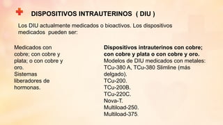 DISPOSITIVOS INTRAUTERINOS ( DIU )
Los DIU actualmente medicados o bioactivos. Los dispositivos
medicados pueden ser:
Medicados con
cobre; con cobre y
plata; o con cobre y
oro.
Sistemas
liberadores de
hormonas.
Dispositivos intrauterinos con cobre;
con cobre y plata o con cobre y oro.
Modelos de DIU medicados con metales:
TCu-380 A, TCu-380 Slimline (más
delgado).
TCu-200.
TCu-200B.
TCu-220C.
Nova-T.
Multiload-250.
Multiload-375.
 
