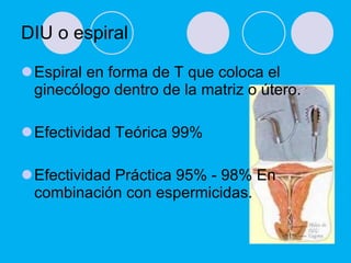 DIU o espiral  Espiral en forma de T que coloca el ginecólogo dentro de la matriz o útero. Efectividad Teórica   99% Efectividad Práctica   95% - 98% En combinación con espermicidas. 