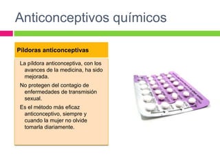 Anticonceptivos químicos

Píldoras anticonceptivas

 La píldora anticonceptiva, con los
   avances de la medicina, ha sido
   mejorada.
 No protegen del contagio de
  enfermedades de transmisión
  sexual.
 Es el método más eficaz
  anticonceptivo, siempre y
  cuando la mujer no olvide
  tomarla diariamente.
 