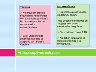 Ventajas                    Inconvenientes

  No provocan efectos        Su porcentaje de fracaso
 secundarios relacionados    es del 20% al 30%
 con sustancias químicas u
 hormonales propias de       No deben ser utilizados en
 otros métodos               mujeres con ciclos
 anticonceptivos.            menstruales irregulares

                              No previenen contra ETS
  Es el único método
 anticonceptivo que es        No deben emplearse en
 aceptado por la Iglesia     mujeres próximas a la
 Católica.                   menopausia.


Anticonceptivos naturales
 