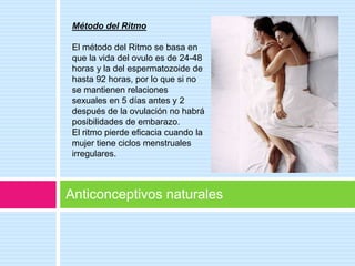 Método del Ritmo

 El método del Ritmo se basa en
 que la vida del ovulo es de 24-48
 horas y la del espermatozoide de
 hasta 92 horas, por lo que si no
 se mantienen relaciones
 sexuales en 5 días antes y 2
 después de la ovulación no habrá
 posibilidades de embarazo.
 El ritmo pierde eficacia cuando la
 mujer tiene ciclos menstruales
 irregulares.



Anticonceptivos naturales
 