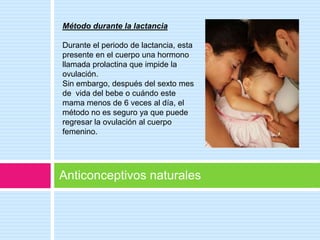 Método durante la lactancia

Durante el periodo de lactancia, esta
presente en el cuerpo una hormono
llamada prolactina que impide la
ovulación.
Sin embargo, después del sexto mes
de vida del bebe o cuándo este
mama menos de 6 veces al día, el
método no es seguro ya que puede
regresar la ovulación al cuerpo
femenino.




Anticonceptivos naturales
 