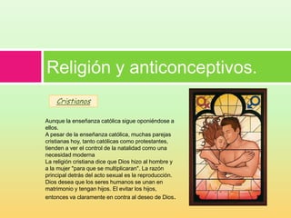 Religión y anticonceptivos.
    Cristianos

Aunque la enseñanza católica sigue oponiéndose a
ellos.
A pesar de la enseñanza católica, muchas parejas
cristianas hoy, tanto católicas como protestantes,
tienden a ver el control de la natalidad como una
necesidad moderna
La religión cristiana dice que Dios hizo al hombre y
a la mujer "para que se multiplicaran". La razón
principal detrás del acto sexual es la reproducción.
Dios desea que los seres humanos se unan en
matrimonio y tengan hijos. El evitar los hijos,
entonces va claramente en contra al deseo de Dios.
 