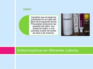 Griegos


          Impedían que el esperma
          penetrase en el cuello del
         útero de la siguiente forma:
          Procuraban endurecer las
           paredes del útero, con
            aceite de cedro, o una
          pomada a partir de aceite
            de oliva o de incienso.




Anticonceptivos en diferentes culturas.
 
