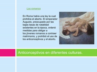 Los romanos


  En Roma había una ley la cual
  prohibía el aborto. El emperador
  Augusto, preocupado por las
  bajas tasas de natalidad
  existentes en la época, ordenó
  medidas para obligar a
  los jóvenes romanos a contraer
  matrimonio, y prohibió el uso de
  los anticonceptivos y el aborto.




Anticonceptivos en diferentes culturas.
 