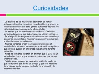 Curiosidades

· La mayoría de las mujeres se abstienen de tomar
anticonceptivos tan conocidos como la píldora gracias a la
idea equivocada de que esta genera aumentos de peso, los
estudios demuestran que esta idea es falsa.
· Se estima que los condones existen hace 3.000 años
aproximadamente y que sus orígenes se ubican en Egipto.
· En el siglo II las mujeres acostumbraban a estornudar y
a ponerse en cuclillas al finalizar un encuentro sexual con
la idea de evitar un embarazo.
· Muchas personas creen y están seguras de que el
periodo de la lactancia es una especie de anticonceptivo y
que no van a quedar en embarazo nuevamente durante
estos días.
· Miles de opiniones insisten en afirmar que el DIU es un
método abortivo a lo que podemos responder que es una
creencia falsa.
· Existe un anticonceptivo masculino bastante moderno
que se implanta por medio de cirugía y que solo necesita
de presionar un botón para controlar la producción de
espermatozoides.
 