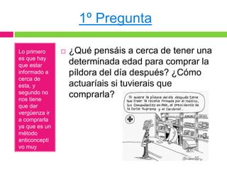 1º Pregunta

Lo primero        ¿Qué pensáis a cerca de tener una
es que hay
que estar          determinada edad para comprar la
informado a        píldora del día después? ¿Cómo
cerca de
esta, y            actuaríais si tuvierais que
segundo no
nos tiene
                   comprarla?
que dar
vergüenza ir
a comprarla
ya que es un
método
anticoncepti
vo muy
normal.
 