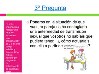 3º Pregunta

Lo más
                    Poneros en la situación de que
importante al        vuestra pareja os ha contagiado
realizar una
relación             una enfermedad de transmisión
sexual es
usar
                     sexual que vosotros no sabíais que
anticonceptiv        pudiera tener, ¿ cómo actuaríais
os y si es una
pareja               con ella a partir de ese momento?
estable y
queréis tener
hijos o
hacerlo sin
ningún tipo
de
anticonceptiv
os deberíais
estar
 