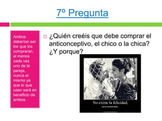 7º Pregunta

Ambos             ¿Quién creéis que debe comprar el
deberían ser
los que los        anticonceptivo, el chico o la chica?
compraran,         ¿Y porque?
al menos
cada vez
uno de la
pareja,
nunca el
mismo ya
que lo que
usen será en
beneficio de
ambos.
 