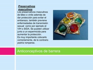 Preservativos
masculinos
Los preservativos masculinos
de látex o vinilo además de
dar protección para evitar el
embarazo, también previene
enfermedades de transmisión
sexual como por ejemplo el
VIH o SIDA. Se pueden utilizar
junto a un espermicida para
aumentar la protección.
Es muy importante colocarlo
correctamente, de lo contrario
podría romperse.


Anticonceptivos de barrera
 