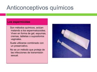 Anticonceptivos químicos

Los espermicidas

 Son métodos químicos, actúan
 matando a los espermatozoides.
 Viven en forma de gel, espumas,
 cremas, tabletas o supositorios
 vaginales.
 Suele utilizarse combinado con
 un preservativo.
 No es un método que proteja de
 las infecciones de transmisión
 sexual.
 