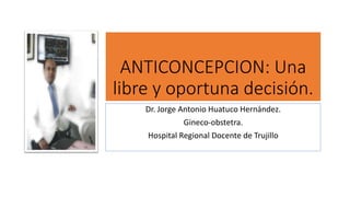 ANTICONCEPCION: Una
libre y oportuna decisión.
Dr. Jorge Antonio Huatuco Hernández.
Gineco-obstetra.
Hospital Regional Docente de Trujillo
 