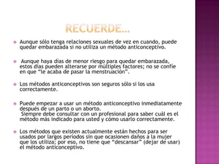    Aunque sólo tenga relaciones sexuales de vez en cuando, puede
    quedar embarazada si no utiliza un método anticonceptivo.

   Aunque haya días de menor riesgo para quedar embarazada,
    estos días pueden alterarse por múltiples factores; no se confíe
    en que “le acaba de pasar la menstruación”.

   Los métodos anticonceptivos son seguros sólo si los usa
    correctamente.

   Puede empezar a usar un método anticonceptivo inmediatamente
    después de un parto o un aborto.
     Siempre debe consultar con un profesional para saber cuál es el
    método más indicado para usted y cómo usarlo correctamente.

   Los métodos que existen actualmente están hechos para ser
    usados por largos períodos sin que ocasionen daños a la mujer
    que los utiliza; por eso, no tiene que “descansar” (dejar de usar)
    el método anticonceptivo.
 