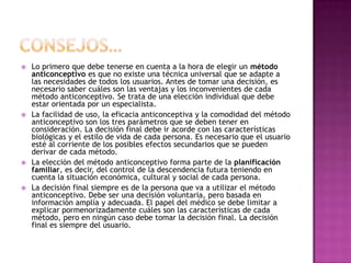    Lo primero que debe tenerse en cuenta a la hora de elegir un método
    anticonceptivo es que no existe una técnica universal que se adapte a
    las necesidades de todos los usuarios. Antes de tomar una decisión, es
    necesario saber cuáles son las ventajas y los inconvenientes de cada
    método anticonceptivo. Se trata de una elección individual que debe
    estar orientada por un especialista.
   La facilidad de uso, la eficacia anticonceptiva y la comodidad del método
    anticonceptivo son los tres parámetros que se deben tener en
    consideración. La decisión final debe ir acorde con las características
    biológicas y el estilo de vida de cada persona. Es necesario que el usuario
    esté al corriente de los posibles efectos secundarios que se pueden
    derivar de cada método.
   La elección del método anticonceptivo forma parte de la planificación
    familiar, es decir, del control de la descendencia futura teniendo en
    cuenta la situación económica, cultural y social de cada persona.
   La decisión final siempre es de la persona que va a utilizar el método
    anticonceptivo. Debe ser una decisión voluntaria, pero basada en
    información amplía y adecuada. El papel del médico se debe limitar a
    explicar pormenorizadamente cuáles son las características de cada
    método, pero en ningún caso debe tomar la decisión final. La decisión
    final es siempre del usuario.
 
