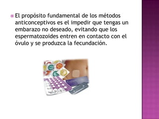  El
   propósito fundamental de los métodos
 anticonceptivos es el impedir que tengas un
 embarazo no deseado, evitando que los
 espermatozoides entren en contacto con el
 óvulo y se produzca la fecundación.
 