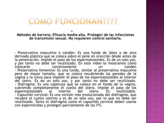 
 Métodos de barrera: Eficacia media-alta. Protegen de las infecciones
       de transmisión sexual. No requieren control sanitario.


- Preservativo masculino o condón: Es una funda de látex o de otro
derivado plástico que se coloca sobre el pene en erección desde antes de
la penetración. Impide el paso de los espermatozoides. Es de un solo uso,
y por tanto no debe ser reutilizado. En este vídeo te mostramos cómo
colocarte               correctamente             un              condón
- Preservativo femenino: Es una funda, similar al preservativo masculino
pero de mayor tamaño, que se coloca recubriendo las paredes de la
vagina y la vulva para impedir el paso de los espermatozoides al interior
del útero. Es de un solo uso, y por tanto no debe ser reutilizado.
- Diafragma: Es una caperuza que se coloca en el fondo de la vagina,
cubriendo completamente el cuello del útero. Impide el paso de los
espermatozoides      al     interior  del    útero.    Es    reutilizable.
- Capuchón cervical: Es una versión más evolucionada del diafragma, que
recubre el cuello uterino y es de un sólo uso, por lo que no debe ser
reutilizado. Tanto el diafragma como el capuchón cervical deben usarse
con espermicidas y protegen parcialmente de las ITS.
 