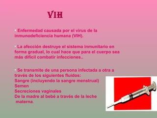 VIH Enfermedad causada por el virus de la inmunodeficiencia humana (VIH).  La afección destruye el sistema inmunitario en forma gradual, lo cual hace que para el cuerpo sea más difícil combatir infecciones.. Se transmite de una persona infectada a otra a través de los siguientes fluidos: Sangre (incluyendo la sangre menstrual) Semen Secreciones vaginales De la madre al bebé a través de la leche materna . 