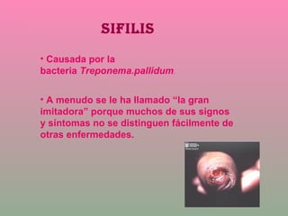 SIFILIS Causada por la bacteria  Treponema.pallidum .   A menudo se le ha llamado “la gran imitadora” porque muchos de sus signos y síntomas no se distinguen fácilmente de otras enfermedades. 