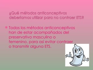 Todos los métodos anticonceptivos han de estar acompañados del preservativo masculino o femenino, para así evitar contraer o transmitir alguna ETS. 