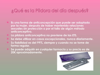 Es una forma de anticoncepción que puede ser adoptada por la mujer, después de haber mantenido relaciones sexuales sin protección o por el fallo de algún método anticonceptivo. La píldora anticonceptiva no previene de las ETS. Se debe utilizar en casos excepcionales, nunca diariamente. Su fiabilidad es del 99%, siempre y cuando no se tome de forma regular.  Se puede adquirir en cualquier farmacia y su precio es de 20€ aproximadamente. 