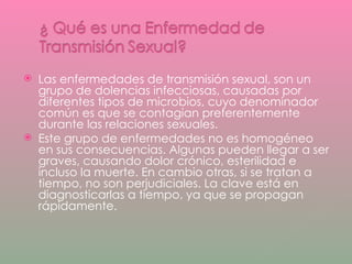 Las enfermedades de transmisión sexual, son un grupo de dolencias infecciosas, causadas por diferentes tipos de microbios, cuyo denominador común es que se contagian preferentemente durante las relaciones sexuales. Este grupo de enfermedades no es homogéneo en sus consecuencias. Algunas pueden llegar a ser graves, causando dolor crónico, esterilidad e incluso la muerte. En cambio otras, si se tratan a tiempo, no son perjudiciales. La clave está en diagnosticarlas a tiempo, ya que se propagan rápidamente. 