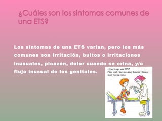 Los síntomas de una ETS varían, pero los más comunes son irritación, bultos o irritaciones inusuales, picazón, dolor cuando se orina, y/o flujo inusual de los genitales. 