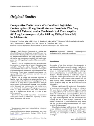 J Pediatr Adolesc Gynecol (2009) 22:25e31




Original Studies

Comparative Performance of a Combined Injectable
Contraceptive (50 mg Norethisterone Enanthate Plus 5mg
Estradiol Valerate) and a Combined Oral Contraceptive
(0.15 mg Levonorgestrel plus 0.03 mg Ethinyl Estradiol)
in Adolescents
                                                                                       ´
Ramiro C. Molina, MD, MPH, Jorge Z. Sandoval, MD, Adela V. Montero, MD, Pamela G. Oyarzun,
        ´                                         ´
MD, Temıstocles G. Molina, BS, and Electra A. Gonzalez, SW, MSc
Center for Adolescent Reproductive Medicine, Faculty of Medicine, University of Chile, Santiago, Chile



Abstract. Study Objective: To compare in a regular non-                 Keywords. Injectable     monthly     contraceptive—
clinical trial experience the efﬁcacy, acceptability, and con-          Contraception in high risk adolescents
tinuation rates of an injectable contraceptive containing 50
mg norethisterone enanthate plus 5mg estradiol valerate
(IC) and an oral contraceptive containing 0.15 mg levonor-
gestrel plus 0.03 mg ethinyl estradiol (OC), among adoles-
cent users.                                                             Introduction
    Design: A total of 251 adolescents ages 14e19 were fol-
lowed during 12 months. The IC group (124 subjects) was                 Prevention of the ﬁrst pregnancy in adolescents is
studied for 1044 cycles and the OC group (127 subjects)                 a challenge for health care professionals. Lack of sex-
was studied for 1368 cycles. The users were not assigned                ual education, poor reproductive health care, limited
in a random selection. Information was collected from clin-             access to contraception at this age, and the heteroge-
ical records. Groups were compared using Pearson chi-                   neous cultural patterns of earlier fertility are the main
square, odds ratio (95% conﬁdence interval), t-test, and
                                                                        barriers.1 Another difﬁculty is inadequate access to
proportion difference test.
    Results: The IC group had signiﬁcant differences in                 acceptable contraceptive methods for this age group.
baseline social risk, conﬁdence, psychiatric problems, con-             Hormonal oral contraceptives and condoms are the
sumption of alcohol, and number of sexual partners. At 12               most widely known methods among teenagers in
months, the IC group showed signiﬁcant decrease in weight               Chile. However, they are not well informed about
and increase in hypermenorrhea. In the OC group, dysmen-                injectables.2
orrhea decreased, and hypomenorrhea and regular cycles                     Clinical experience with adolescents shows that or-
were signiﬁcantly more frequent. One pregnancy occurred                 al contraceptives containing low doses of estrogens
in the OC group (Pearl Index: 0.88). Final continuation                 (35 mg or less) do not have adverse effects on health,
rates at 12 months were 41.9% and 37.8% for IC and                      are highly effective with proper use, and induce excel-
OC, respectively.                                                       lent cycle control. There are some problems, however,
    Conclusions: The monthly injectable is a recommended
                                                                        with oral contraceptive (OC) use: the chance of miss-
contraceptive option for adolescents, especially for those
facing psychosocial risk factors.                                       ing a pill, non-compliance, and the difﬁculty in con-
                                                                        cealing the use of this method. Follow-up in our
                                                                        Center showed 60 % discontinuation rates during
                                                                        the ﬁrst year among adolescents using the pill to pre-
                                                                        vent the ﬁrst pregnancy.2
                                                                           Other factors that put adolescents at risk are: early
 This study has been funded by the Faculty of Medicine, University of
Chile, Santiago, Chile.
                                                                        sexual initiation associated with mental health prob-
Address correspondence to: Ramiro Molina Cartes, MD, Casilla            lems, poor communication with their families, pro-
Postal: 70.011-7 Independencia. Santiago, Chile.; E-mail:               miscuity, and consumption of tobacco, alcohol, and/
rmolina@med.uchile.cl                                                   or drugs.3
Ó 2009 North American Society for Pediatric and Adolescent Gynecology                                             1083-3188/09/$34.00
Published by Elsevier Inc.                                                                               doi:10.1016/j.jpag.2008.07.010
 
