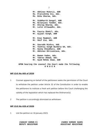 2
Mr. Abhinav Mukerji, AOR
Ms. Pratishtha Vij, Adv.
Ms. Bihu Sharma, Adv.
Mr. Siddharth Sangal, AOR
Ms. Nilanjani Tandon, Adv.
Mr. Chirag Sharma, Adv.
Mr. Lalit Allawadhi, Adv.
Ms. Fauzia Shakil, Adv.
Mr. Ujjwal Singh, AOR
Mr. Ejaz Maqbool, AOR
Mr. Saif Zia, Adv.
Mr. Saurabh Mishra, AAG
Mr. Yashraj Singh Bundela GA, Adv.
Mr. Sunny Choudhary, AOR
Mr. Abhinav Shrivastava, Adv.
Mr. Raman Yadav, Adv.
Mr. Tabrez Ahmad, Adv.
Mr. Syed Mehdi Imam, AOR
UPON hearing the counsel the Court made the following
O R D E R
WP (Crl) No 405 of 2020
1 Counsel appearing on behalf of the petitioners seeks the permission of the Court
to withdraw the petition under Article 32 of the Constitution in order to enable
the petitioners to institute a fresh writ petition before this Court challenging the
validity of the legislation which has replaced the Ordinance(s).
2 The petition is accordingly dismissed as withdrawn.
WP (Crl) No 428 of 2020
1 List the petition on 16 January 2023.
(SANJAY KUMAR-I) (SAROJ KUMARI GAUR)
DEPUTY REGISTRAR ASSISTANT REGISTRAR
 