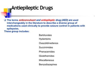 Antiepileptic Drugs
 The terms anticonvulsant and antiepileptic drug (AED) are used
interchangeably in the literature to describe a diverse group of
medications used clinically to provide seizure control in patients with
epilepsies.
These group includes:
Barbiturates
Hydantoins
Oxazolidinedienos
Succinimides
Phenacemides
Glutethemides
Miscellaneous
Benzodiazepines
 