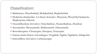 Classification:
 Barbiturates: Phenobarbital, Methabarbital, Mephobarbital
 Hydantoin (Imidazoline-2,4-dione) derivative: Phenytoin, Phenylethyl hydantoin,
Mephenytoin, Ethotoin
 Oxazolidinedione derivatives:Trimethadione, Paramethadione,Aloxidone
 Succinimides: Phensuximide, Methsuximide, Ethosuximide
 Benzodiazepines: Clonazepam, Diazepam, Clorazepate
 Gamma amino butyric acid analogues: Progabide,Tigabin,Vigabatrin, Gabapentin
 Iminostilbene derivatives: Carbamazepine
 