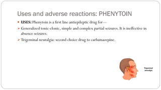 Uses and adverse reactions: PHENYTOIN
 USES: Phenytoin is a first line antiepileptic drug for—
➢ Generalized tonic-clonic, simple and complex partial seizures. It is ineffective in
absence seizures.
➢ Trigeminal neuralgia: second choice drug to carbamazepine.
 