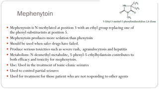 Mephenytoin
 Mephenytoin is N-methylated at position 3 with an ethyl group replacing one of
the phenyl substituetnts at position 5.
 Mephenytoin produces more sedation than phenytoin
 Should be used when safer drugs have failed.
 Produce serious toxicities such as severe rash, agranulocytosis and hepatitis
 Metabolism: N-desmethyl metabolite, 5-phenyl-5-ethylhydantoin contributes to
both efficacy and toxicity for mephenytoin.
 Use: Used in the treatment of tonic-clonic seizures
 Used to control partial seizures
 Used for treatment for those patient who are not responding to other agents
 
