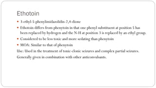 Ethotoin
 3-ethyl-5-phenylimidazolidin-2,4-dione
 Ethotoin differs from phenytoin in that one phenyl substituent at position 5 has
been replaced by hydrogen and the N-H at position 3 is replaced by an ethyl group.
 Considered to be less toxic and more sedating than phenytoin
 MOA: Similar to that of phenytoin
Use: Used in the treatment of tonic-clonic seizures and complex partial seizures.
Generally given in combination with other anticonvulsants.
 